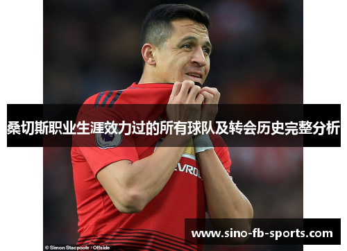 桑切斯职业生涯效力过的所有球队及转会历史完整分析