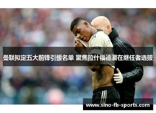 曼联拟定五大前锋引援名单 聚焦拉什福德潜在继任者选拔 曼联拟定五大前锋引援名单 聚焦拉什福德潜在继任者选拔