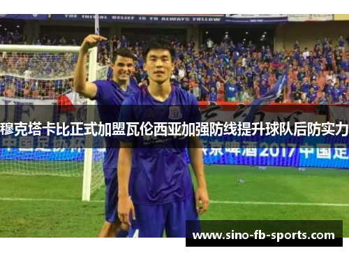 穆克塔卡比正式加盟瓦伦西亚加强防线提升球队后防实力