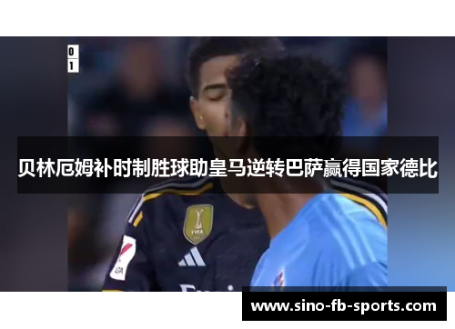 贝林厄姆补时制胜球助皇马逆转巴萨赢得国家德比