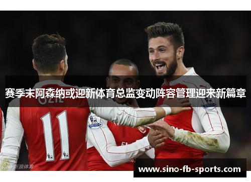 赛季末阿森纳或迎新体育总监变动阵容管理迎来新篇章
